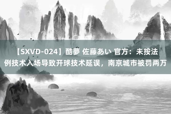 【SXVD-024】酷夢 佐藤あい 官方：未按法例技术入场导致开球技术延误，南京城市被罚两万