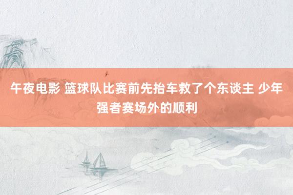 午夜电影 篮球队比赛前先抬车救了个东谈主 少年强者赛场外的顺利