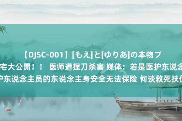 【DJSC-001】[もえ]と[ゆりあ]の本物プライベート映像流出！ 自宅大公開！！ 医师遭捏刀杀害 媒体：若是医护东说念主员的东说念主身安全无法保险 何谈救死扶伤 悲催亟待警觉变革