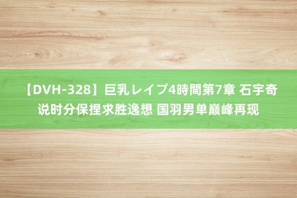 【DVH-328】巨乳レイプ4時間第7章 石宇奇说时分保捏求胜逸想 国羽男单巅峰再现