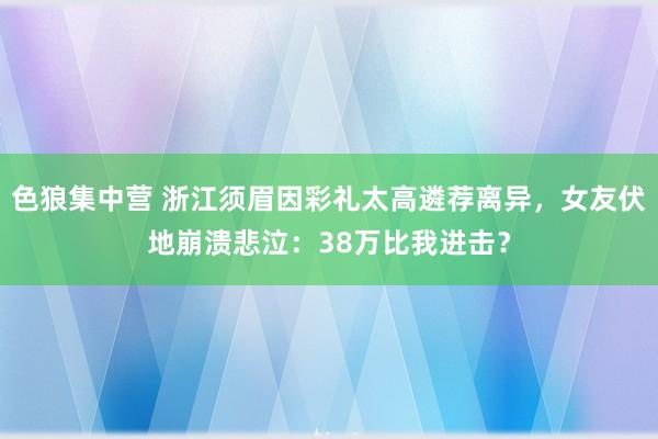 色狼集中营 浙江须眉因彩礼太高遴荐离异，女友伏地崩溃悲泣：38万比我进击？