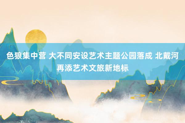 色狼集中营 大不同安设艺术主题公园落成 北戴河再添艺术文旅新地标