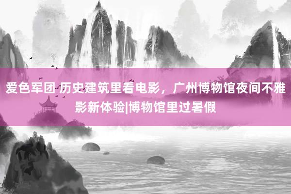 爱色军团 历史建筑里看电影，广州博物馆夜间不雅影新体验|博物馆里过暑假