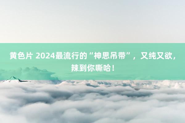 黄色片 2024最流行的“神思吊带”，又纯又欲，辣到你嘶哈！
