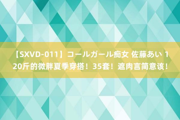 【SXVD-011】コールガール痴女 佐藤あい 120斤的微胖夏季穿搭！35套！遮肉言简意该！