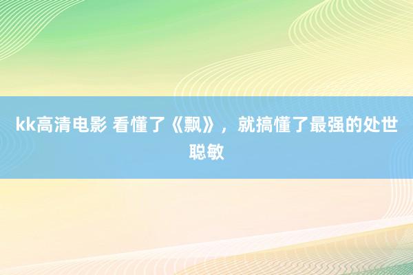 kk高清电影 看懂了《飘》，就搞懂了最强的处世聪敏