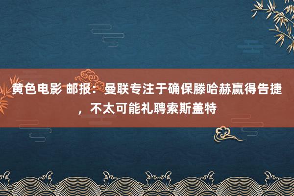 黄色电影 邮报:曼联专注于确保滕哈赫赢得告捷,不太可能礼聘索斯盖特