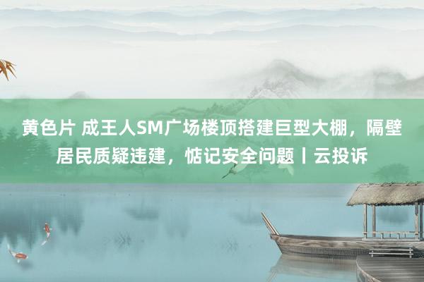 黄色片 成王人SM广场楼顶搭建巨型大棚，隔壁居民质疑违建，惦记安全问题丨云投诉