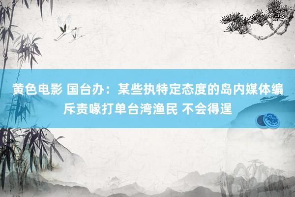 黄色电影 国台办：某些执特定态度的岛内媒体编斥责喙打单台湾渔民 不会得逞