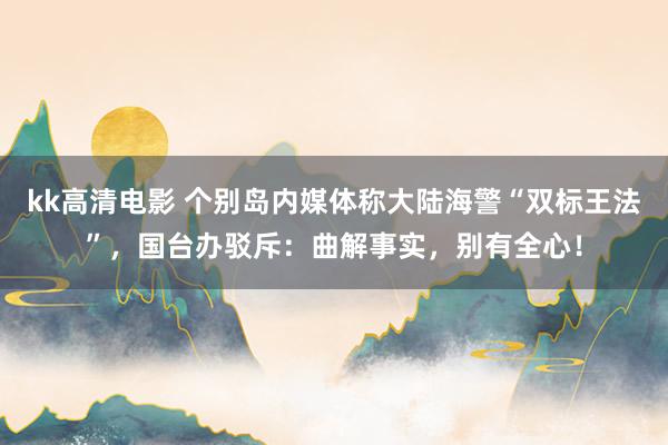 kk高清电影 个别岛内媒体称大陆海警“双标王法”，国台办驳斥：曲解事实，别有全心！