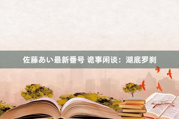 佐藤あい最新番号 诡事闲谈：湖底罗刹
