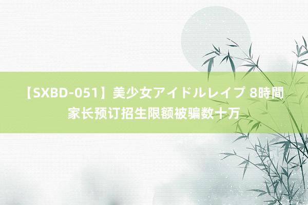 【SXBD-051】美少女アイドルレイプ 8時間 家长预订招生限额被骗数十万
