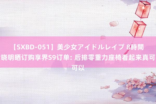 【SXBD-051】美少女アイドルレイプ 8時間 黄晓明晒订购享界S9订单: 后排零重力座椅看起来真可以