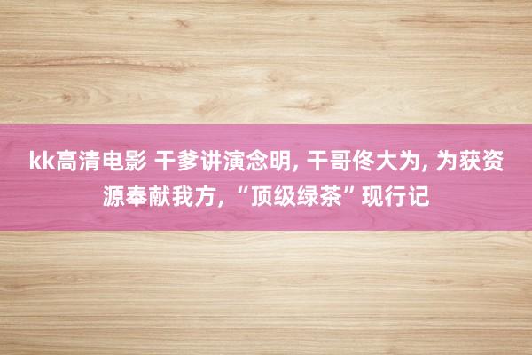 kk高清电影 干爹讲演念明， 干哥佟大为， 为获资源奉献我方， “顶级绿茶”现行记