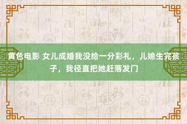 黄色电影 女儿成婚我没给一分彩礼，儿媳生完孩子，我径直把她赶落发门