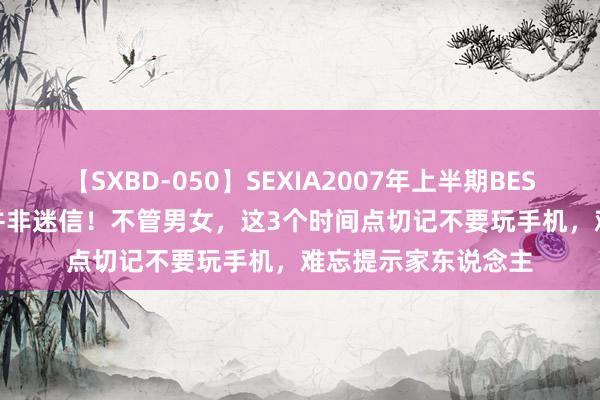 【SXBD-050】SEXIA2007年上半期BEST 全35作品8時間 并非迷信！不管男女，这3个时间点切记不要玩手机，难忘提示家东说念主