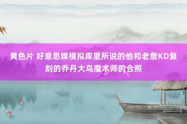 黄色片 好意思媒模拟库里所说的他和老詹KD复刻的乔丹大鸟魔术师的合照