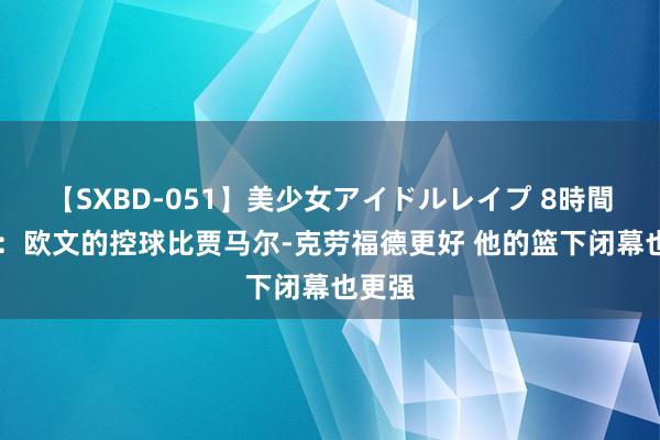 【SXBD-051】美少女アイドルレイプ 8時間 蒂格：欧文的控球比贾马尔-克劳福德更好 他的篮下闭幕也更强