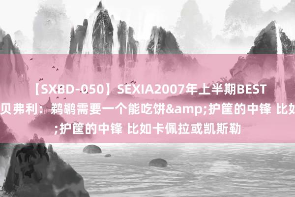【SXBD-050】SEXIA2007年上半期BEST 全35作品8時間 贝弗利：鹈鹕需要一个能吃饼&护筐的中锋 比如卡佩拉或凯斯勒