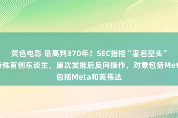 黄色电影 最高判370年！SEC指控“著名空头”香橼本钱特殊首创东谈主，屡次发推后反向操作，对象包括Meta和英伟达