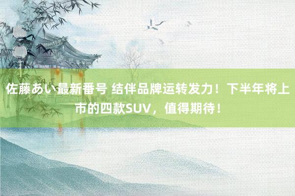 佐藤あい最新番号 结伴品牌运转发力！下半年将上市的四款SUV，值得期待！