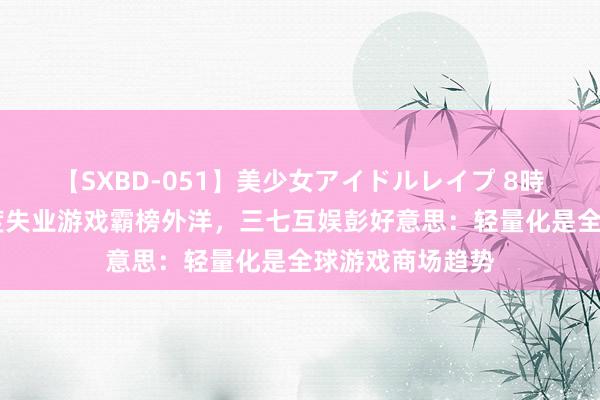 【SXBD-051】美少女アイドルレイプ 8時間 多款国产轻度失业游戏霸榜外洋，三七互娱彭好意思：轻量化是全球游戏商场趋势