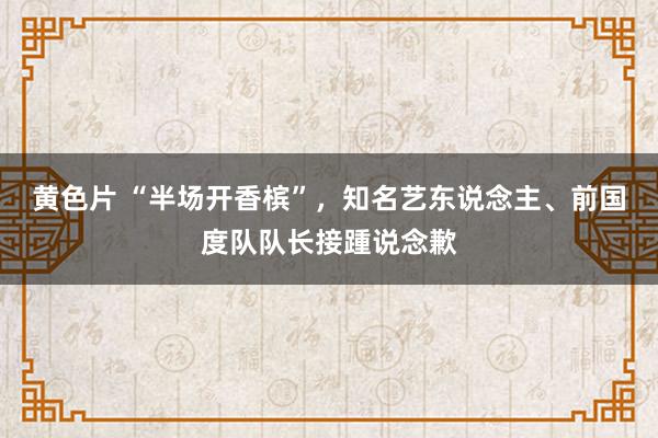 黄色片 “半场开香槟”，知名艺东说念主、前国度队队长接踵说念歉