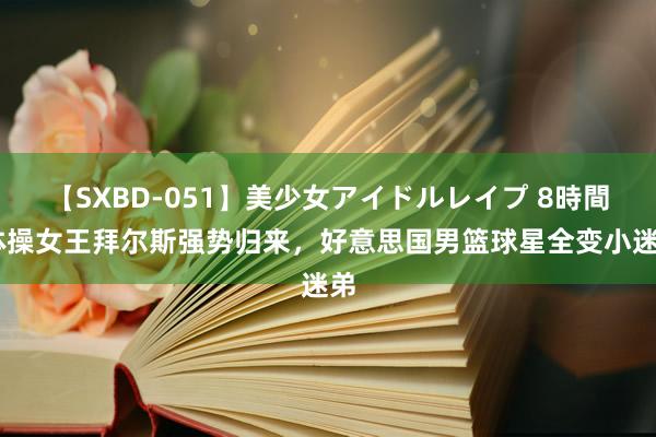 【SXBD-051】美少女アイドルレイプ 8時間 体操女王拜尔斯强势归来，好意思国男篮球星全变小迷弟
