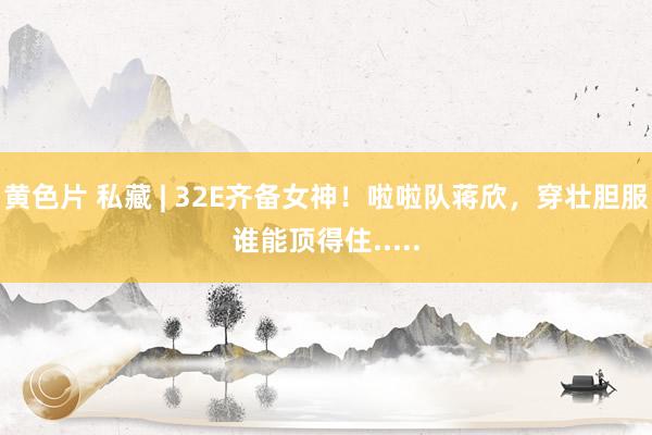 黄色片 私藏 | 32E齐备女神！啦啦队蒋欣，穿壮胆服谁能顶得住.....