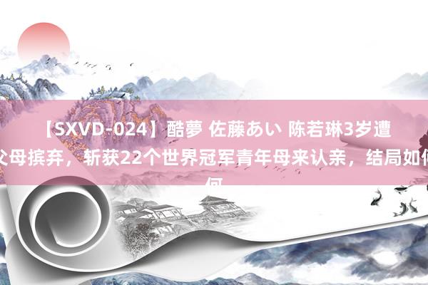 【SXVD-024】酷夢 佐藤あい 陈若琳3岁遭父母摈弃，斩获22个世界冠军青年母来认亲，结局如何