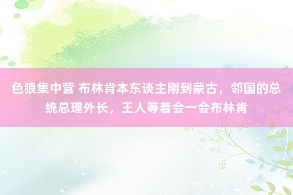 色狼集中营 布林肯本东谈主刚到蒙古，邻国的总统总理外长，王人等着会一会布林肯