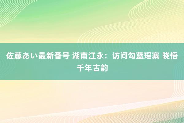 佐藤あい最新番号 湖南江永：访问勾蓝瑶寨 晓悟千年古韵