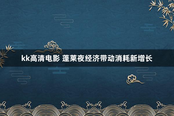 kk高清电影 蓬莱夜经济带动消耗新增长