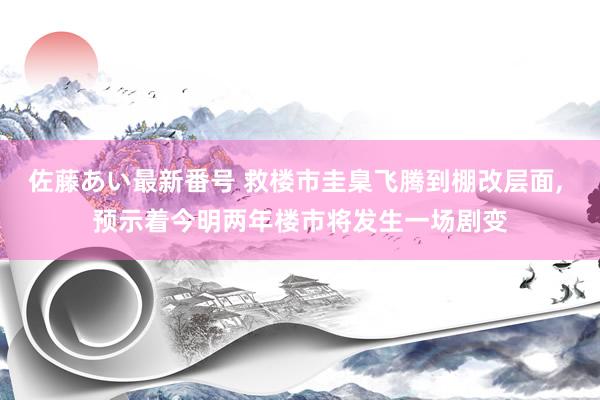佐藤あい最新番号 救楼市圭臬飞腾到棚改层面， 预示着今明两年楼市将发生一场剧变