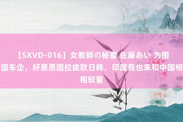 【SXVD-016】女教師の秘蜜 佐藤あい 为围堵中国车企，好意思国拉拢欧日韩，印度竟也来和中国相较量