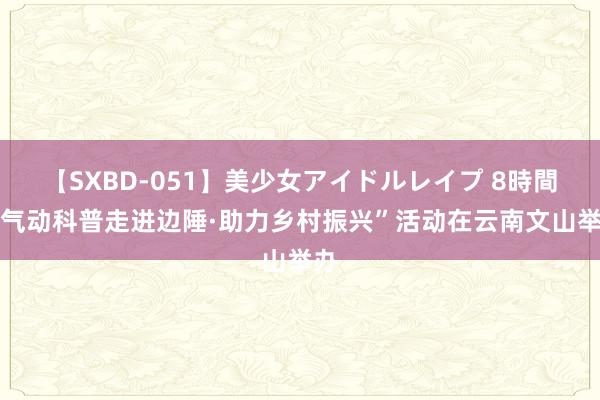 【SXBD-051】美少女アイドルレイプ 8時間 “气动科普走进边陲·助力乡村振兴”活动在云南文山举办