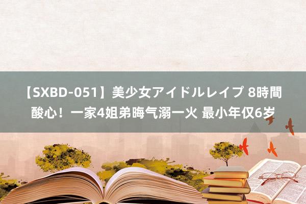 【SXBD-051】美少女アイドルレイプ 8時間 酸心！一家4姐弟晦气溺一火 最小年仅6岁