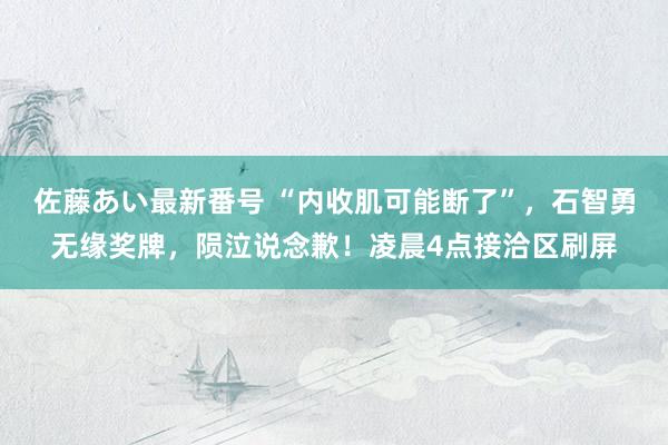 佐藤あい最新番号 “内收肌可能断了”，石智勇无缘奖牌，陨泣说念歉！凌晨4点接洽区刷屏
