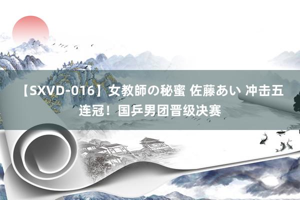 【SXVD-016】女教師の秘蜜 佐藤あい 冲击五连冠！国乒男团晋级决赛