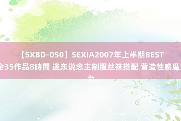 【SXBD-050】SEXIA2007年上半期BEST 全35作品8時間 迷东说念主制服丝袜搭配 营造性感魔力