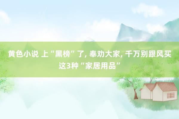 黄色小说 上“黑榜”了， 奉劝大家， 千万别跟风买这3种“家居用品”