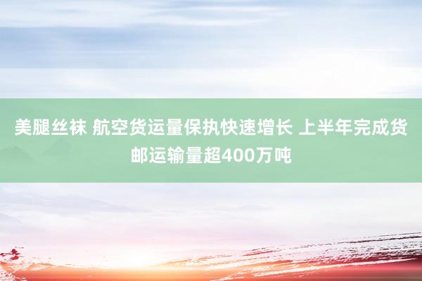 美腿丝袜 航空货运量保执快速增长 上半年完成货邮运输量超400万吨