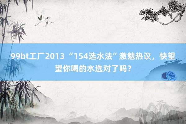 99bt工厂2013 “154选水法”激勉热议，快望望你喝的水选对了吗？