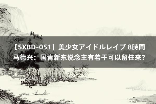 【SXBD-051】美少女アイドルレイプ 8時間 马德兴：国青新东说念主有若干可以留住来？