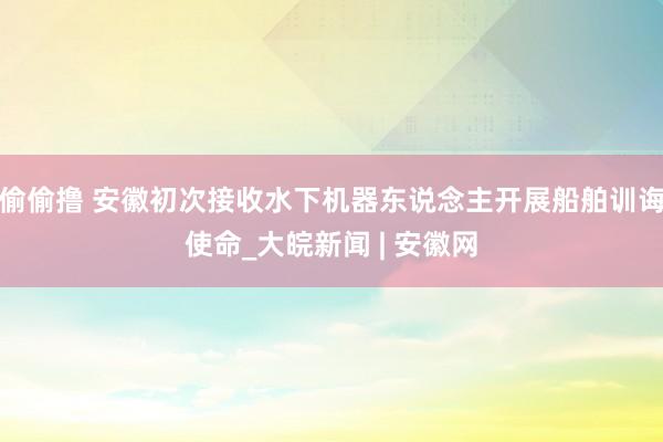 偷偷撸 安徽初次接收水下机器东说念主开展船舶训诲使命_大皖新闻 | 安徽网