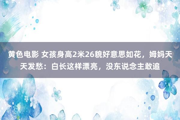 黄色电影 女孩身高2米26貌好意思如花，姆妈天天发愁：白长这样漂亮，没东说念主敢追