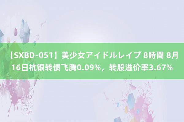 【SXBD-051】美少女アイドルレイプ 8時間 8月16日杭银转债飞腾0.09%，转股溢价率3.67%