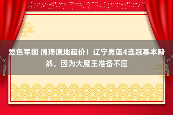 爱色军团 周琦原地起价！辽宁男篮4连冠基本黯然，因为大魔王准备不屈