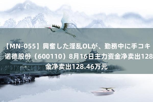 【MN-055】興奮した淫乱OLが、勤務中に手コキ！！？？ 诺德股份（600110）8月16日主力资金净卖出128.46万元