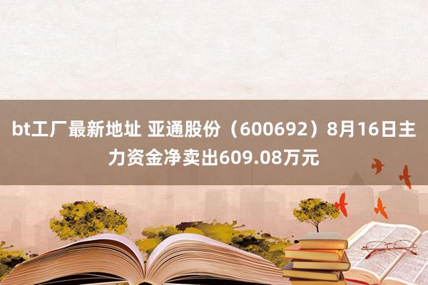 bt工厂最新地址 亚通股份（600692）8月16日主力资金净卖出609.08万元